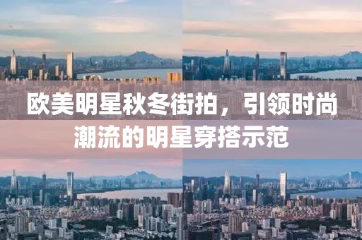 欧美明星秋冬街拍，引领时尚潮流的明星穿搭示范