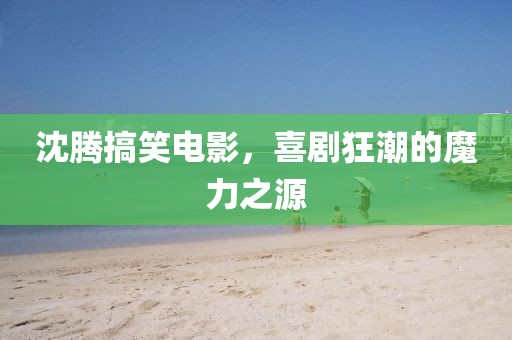 沈腾搞笑电影，喜剧狂潮的魔力之源