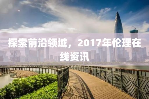探索前沿领域，2017年伦理在线资讯