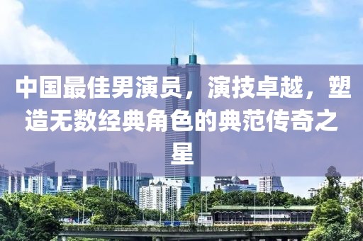 中国最佳男演员，演技卓越，塑造无数经典角色的典范传奇之星
