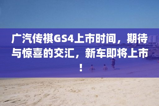 广汽传祺GS4上市时间，期待与惊喜的交汇，新车即将上市！