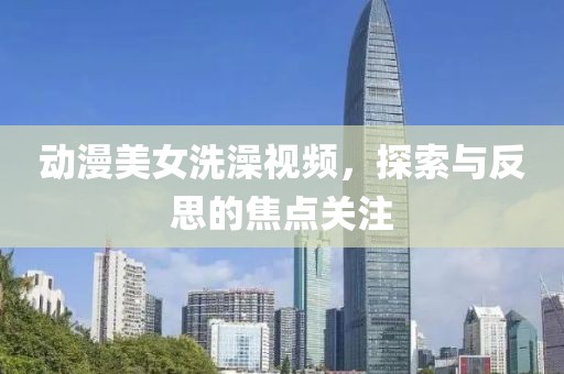 动漫美女洗澡视频，探索与反思的焦点关注