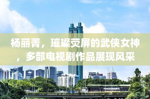 杨丽菁，璀璨荧屏的武侠女神，多部电视剧作品展现风采