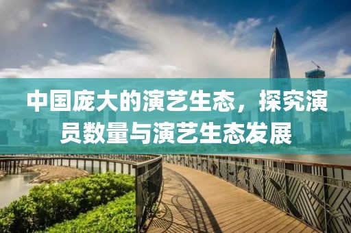 中国庞大的演艺生态，探究演员数量与演艺生态发展