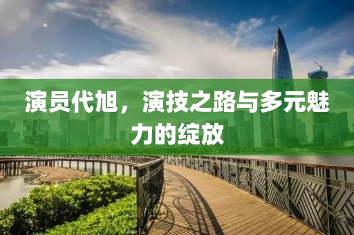 演员代旭，演技之路与多元魅力的绽放