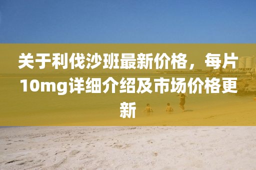 关于利伐沙班最新价格，每片10mg详细介绍及市场价格更新