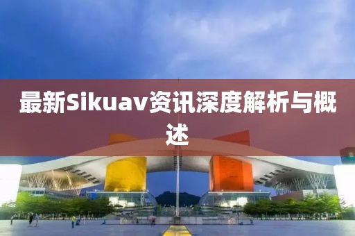 最新Sikuav资讯深度解析与概述