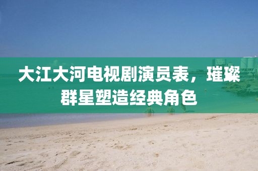 大江大河电视剧演员表，璀璨群星塑造经典角色