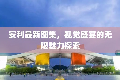 安利最新图集，视觉盛宴的无限魅力探索
