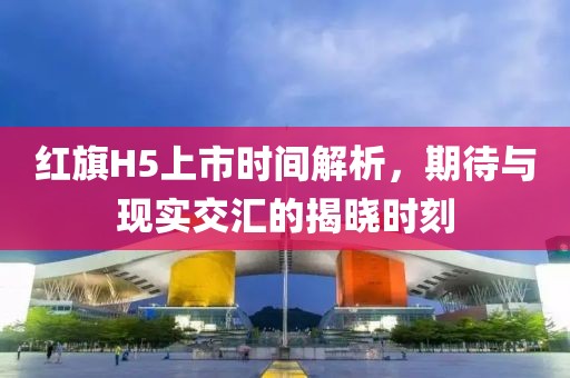 红旗H5上市时间解析，期待与现实交汇的揭晓时刻