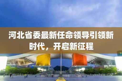 河北省委最新任命领导引领新时代，开启新征程
