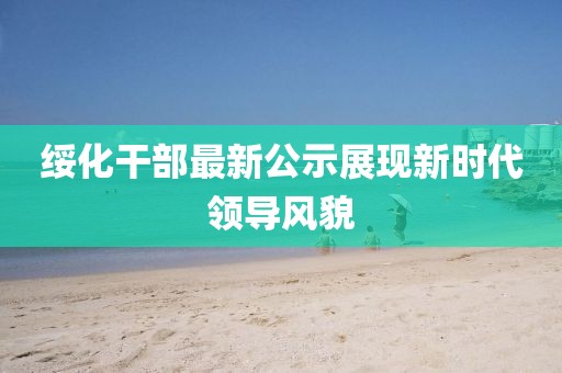 绥化干部最新公示展现新时代领导风貌