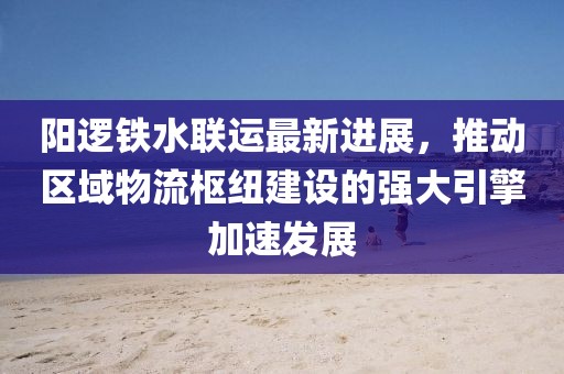 阳逻铁水联运最新进展，推动区域物流枢纽建设的强大引擎加速发展