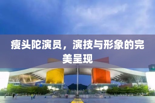 瘦头陀演员，演技与形象的完美呈现