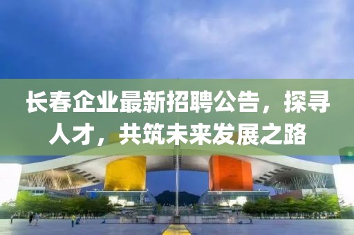 长春企业最新招聘公告，探寻人才，共筑未来发展之路