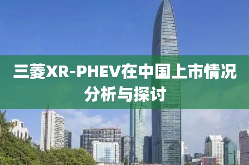 三菱XR-PHEV在中国上市情况分析与探讨