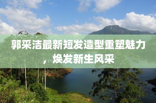 郭采洁最新短发造型重塑魅力，焕发新生风采