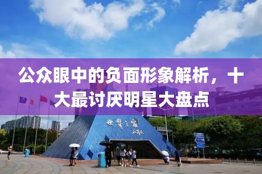 公众眼中的负面形象解析，十大最讨厌明星大盘点