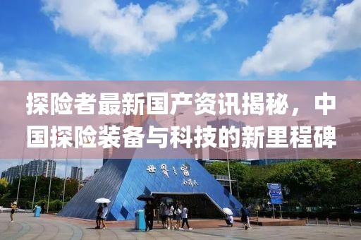 探险者最新国产资讯揭秘，中国探险装备与科技的新里程碑