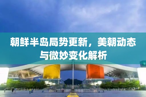 朝鲜半岛局势更新，美朝动态与微妙变化解析