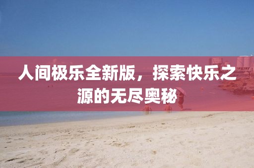 人间极乐全新版，探索快乐之源的无尽奥秘
