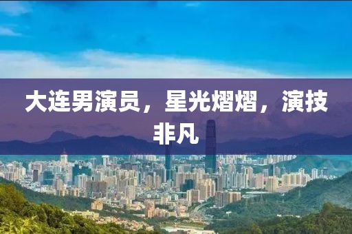 大连男演员，星光熠熠，演技非凡