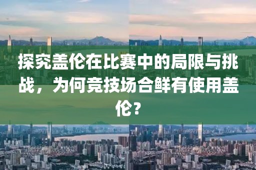 探究盖伦在比赛中的局限与挑战，为何竞技场合鲜有使用盖伦？