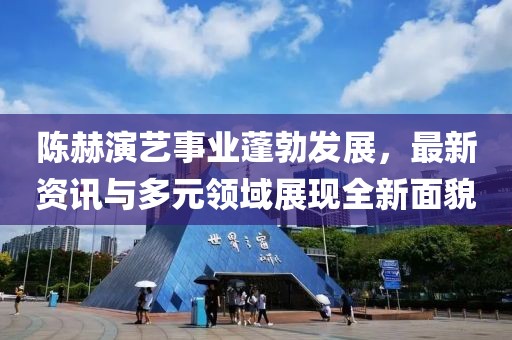 陈赫演艺事业蓬勃发展，最新资讯与多元领域展现全新面貌