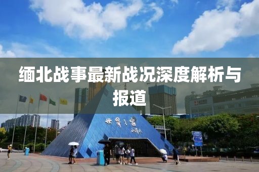 缅北战事最新战况深度解析与报道