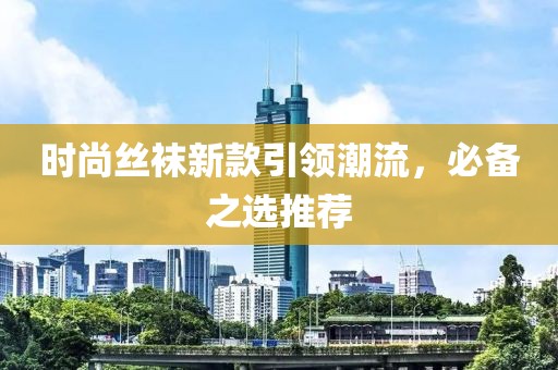 时尚丝袜新款引领潮流，必备之选推荐