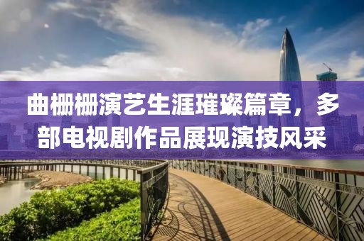 曲栅栅演艺生涯璀璨篇章，多部电视剧作品展现演技风采