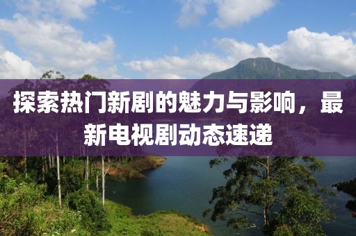 探索热门新剧的魅力与影响，最新电视剧动态速递