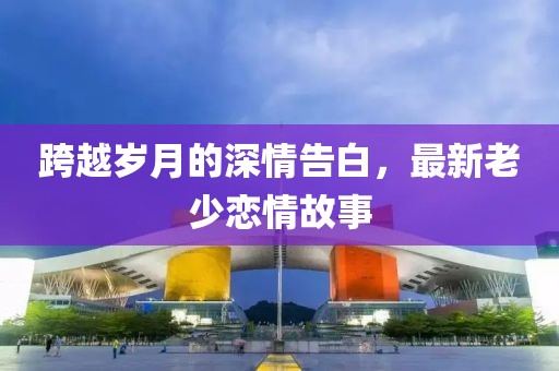 跨越岁月的深情告白，最新老少恋情故事