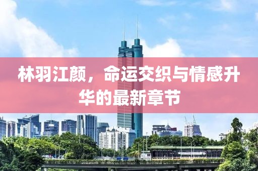 林羽江颜，命运交织与情感升华的最新章节