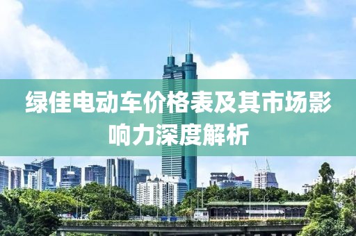 绿佳电动车价格表及其市场影响力深度解析