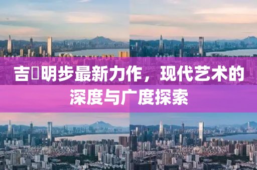 吉沢明步最新力作，现代艺术的深度与广度探索
