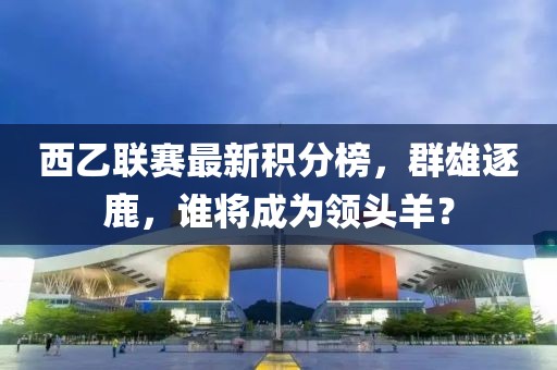 西乙联赛最新积分榜，群雄逐鹿，谁将成为领头羊？