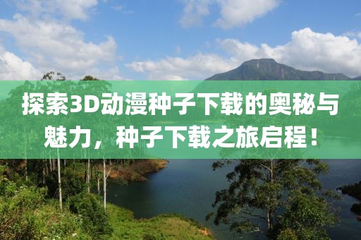 探索3D动漫种子下载的奥秘与魅力，种子下载之旅启程！