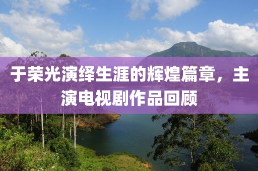于荣光演绎生涯的辉煌篇章，主演电视剧作品回顾
