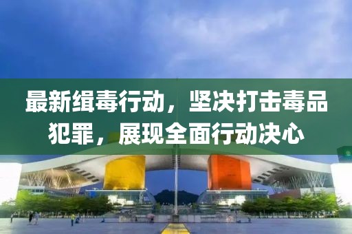 最新缉毒行动，坚决打击毒品犯罪，展现全面行动决心