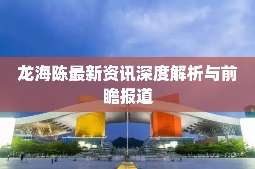 龙海陈最新资讯深度解析与前瞻报道