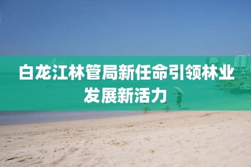白龙江林管局新任命引领林业发展新活力