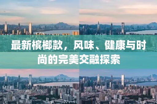 最新槟榔款，风味、健康与时尚的完美交融探索