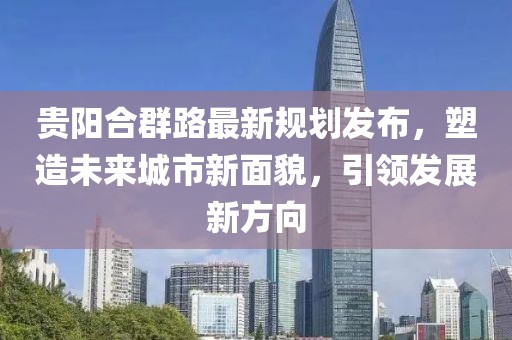 贵阳合群路最新规划发布，塑造未来城市新面貌，引领发展新方向
