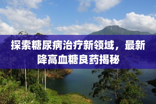 探索糖尿病治疗新领域，最新降高血糖良药揭秘