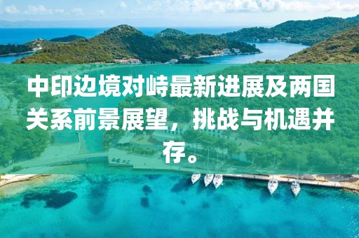 中印边境对峙最新进展及两国关系前景展望，挑战与机遇并存。