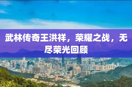 武林传奇王洪祥，荣耀之战，无尽荣光回顾