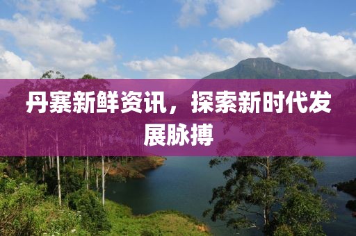 丹寨新鲜资讯，探索新时代发展脉搏