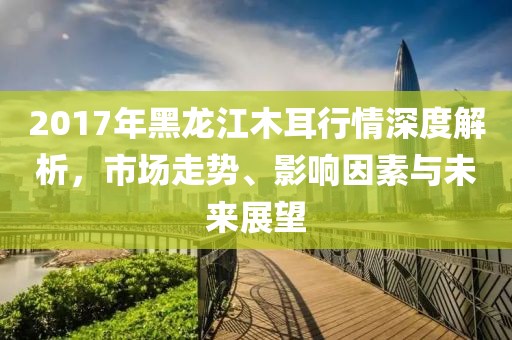2017年黑龙江木耳行情深度解析，市场走势、影响因素与未来展望