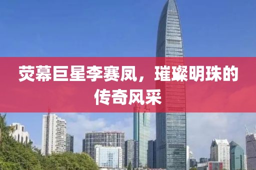 荧幕巨星李赛凤，璀璨明珠的传奇风采